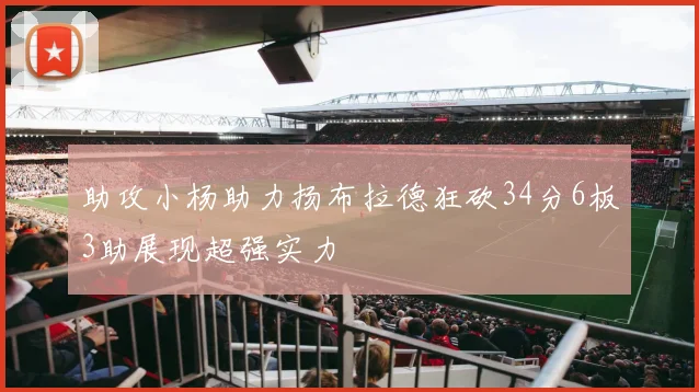 助攻小杨助力扬布拉德狂砍34分6板3助展现超强实力