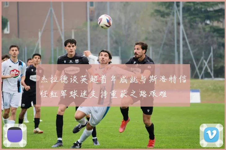 杰拉德谈英超首年成就与斯洛特信任红军球迷支持重获之路艰难