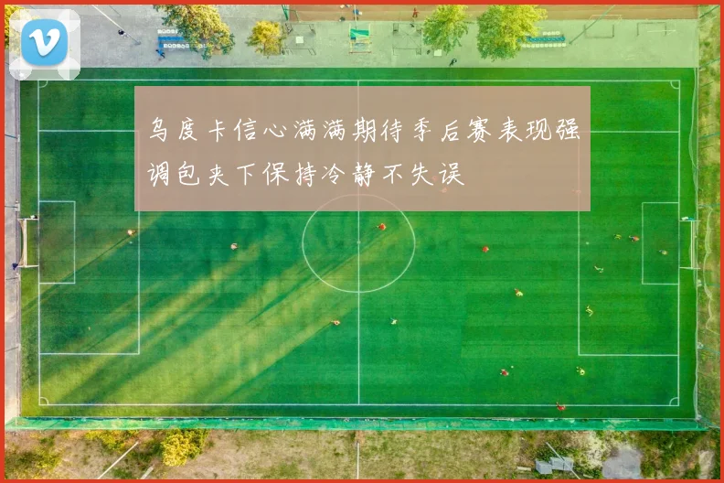 乌度卡信心满满期待季后赛表现强调包夹下保持冷静不失误