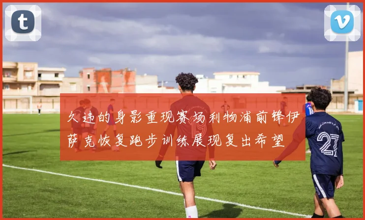 久违的身影重现赛场利物浦前锋伊萨克恢复跑步训练展现复出希望