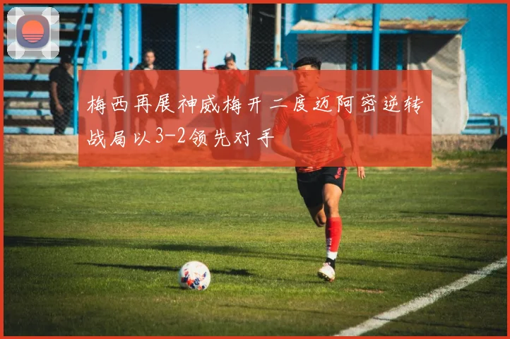 梅西再展神威梅开二度迈阿密逆转战局以3-2领先对手