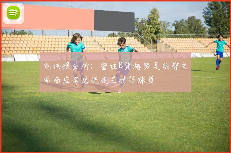 电讯报分析：留住B费梅努是明智之举而应考虑送走芒特等球员