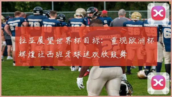 拉亚展望世界杯目标：重现欧洲杯辉煌让西班牙球迷欢欣鼓舞