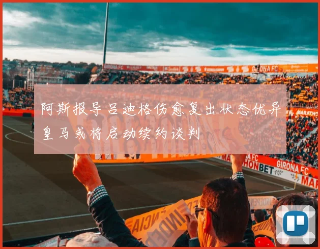 阿斯报导吕迪格伤愈复出状态优异皇马或将启动续约谈判