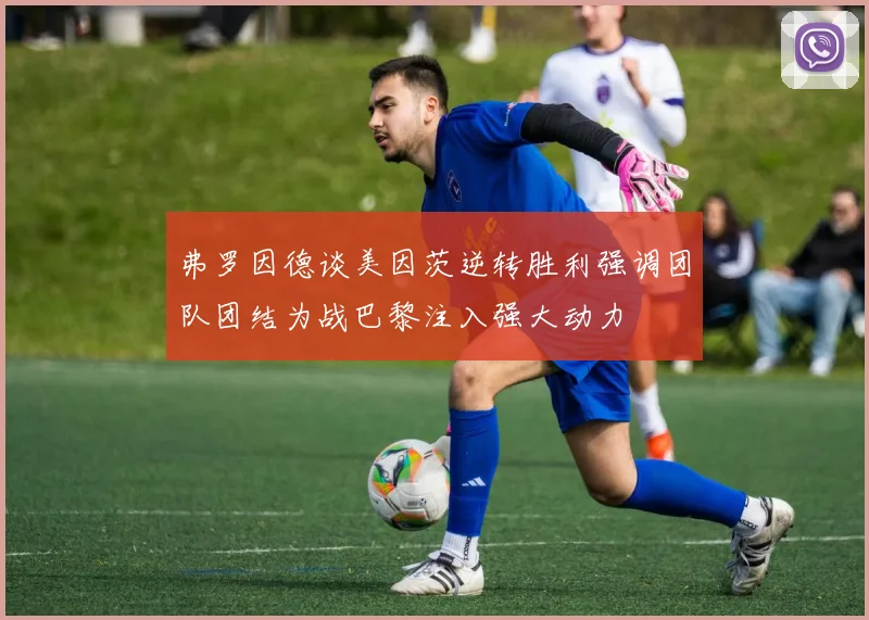 弗罗因德谈美因茨逆转胜利强调团队团结为战巴黎注入强大动力