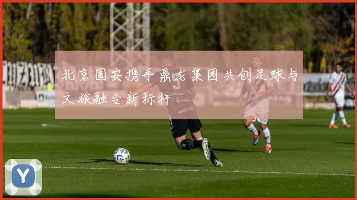 北京国安携手鼎龙集团共创足球与文旅融合新标杆